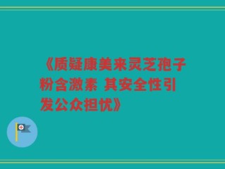 《质疑康美来灵芝孢子粉含激素 其安全性引发公众担忧》