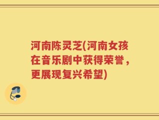 河南陈灵芝(河南女孩在音乐剧中获得荣誉，更展现复兴希望)