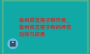 泉州灵芝孢子粉作用_泉州灵芝孢子粉的神奇功效与应用