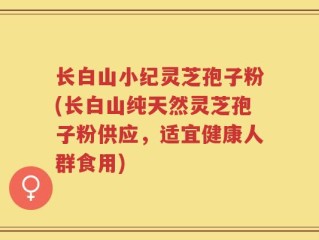 长白山小纪灵芝孢子粉(长白山纯天然灵芝孢子粉供应，适宜健康人群食用)