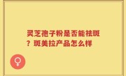 灵芝孢子粉是否能祛斑？斑美拉产品怎么样