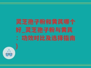 灵芝孢子粉和黄芪哪个好_灵芝孢子粉与黄芪：功效对比及选择指南)