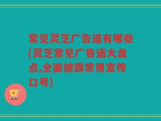 常见灵芝广告语有哪些(灵芝常见广告语大盘点,全面披露常用宣传口号)