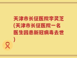 天津市长征医院李灵芝(天津市长征医院一名医生因患新冠病毒去世)