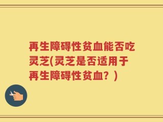 再生障碍性贫血能否吃灵芝(灵芝是否适用于再生障碍性贫血？)
