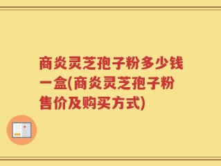 商炎灵芝孢子粉多少钱一盒(商炎灵芝孢子粉售价及购买方式)