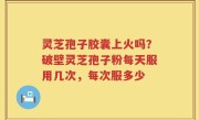 灵芝孢子胶囊上火吗？破壁灵芝孢子粉每天服用几次，每次服多少