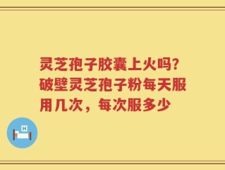 灵芝孢子胶囊上火吗？破壁灵芝孢子粉每天服用几次，每次服多少