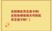 沈阳哪卖灵芝孢子粉(沈阳有哪些地方可购买灵芝孢子粉？)