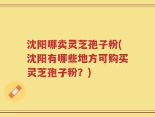沈阳哪卖灵芝孢子粉(沈阳有哪些地方可购买灵芝孢子粉？)