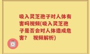 吸入灵芝孢子对人体有害吗视频(吸入灵芝孢子是否会对人体造成危害？  视频解析)