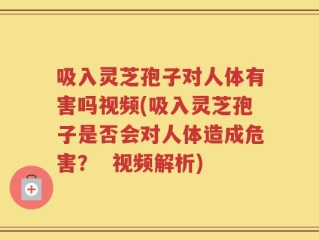 吸入灵芝孢子对人体有害吗视频(吸入灵芝孢子是否会对人体造成危害？  视频解析)