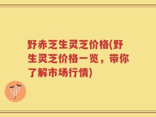 野赤芝生灵芝价格(野生灵芝价格一览，带你了解市场行情)
