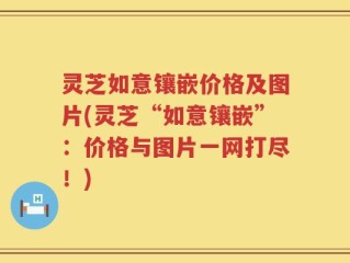 灵芝如意镶嵌价格及图片(灵芝“如意镶嵌”：价格与图片一网打尽！)