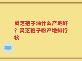 灵芝孢子油什么产地好？灵芝孢子粉产地排行榜