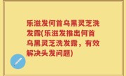 乐滋发何首乌黑灵芝洗发露(乐滋发推出何首乌黑灵芝洗发露，有效解决头发问题)