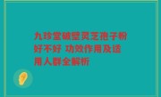 九珍堂破壁灵芝孢子粉好不好 功效作用及适用人群全解析