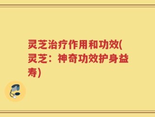 灵芝治疗作用和功效(灵芝：神奇功效护身益寿)