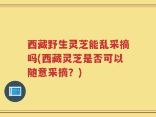 西藏野生灵芝能乱采摘吗(西藏灵芝是否可以随意采摘？)
