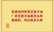 家用如何养灵芝孢子油？灵芝孢子油是怎么样使用的，可以用多久呢