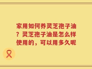 家用如何养灵芝孢子油？灵芝孢子油是怎么样使用的，可以用多久呢