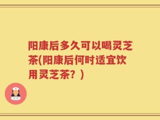 阳康后多久可以喝灵芝茶(阳康后何时适宜饮用灵芝茶？)