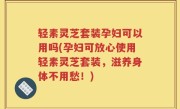 轻素灵芝套装孕妇可以用吗(孕妇可放心使用轻素灵芝套装，滋养身体不用愁！)
