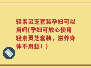 轻素灵芝套装孕妇可以用吗(孕妇可放心使用轻素灵芝套装，滋养身体不用愁！)