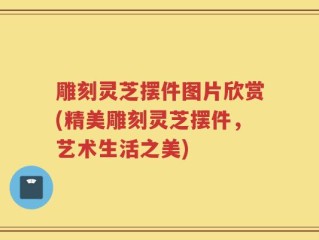 雕刻灵芝摆件图片欣赏(精美雕刻灵芝摆件，艺术生活之美)
