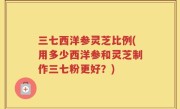 三七西洋参灵芝比例(用多少西洋参和灵芝制作三七粉更好？)