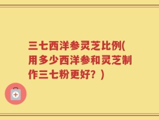 三七西洋参灵芝比例(用多少西洋参和灵芝制作三七粉更好？)