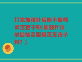 打完加强针后能不能喝灵芝孢子粉(加强针注射后能否服用灵芝孢子粉？)