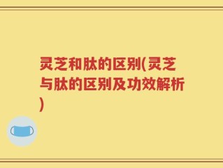 灵芝和肽的区别(灵芝与肽的区别及功效解析)