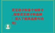 灵芝孢子粉是个啥牌子_探索灵芝孢子粉品牌：深入了解其品质与功效)