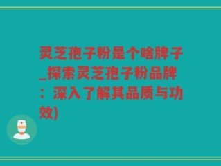 灵芝孢子粉是个啥牌子_探索灵芝孢子粉品牌：深入了解其品质与功效)