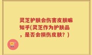 灵芝护肤会伤害皮肤嘛知乎(灵芝作为护肤品，是否会损伤皮肤？)