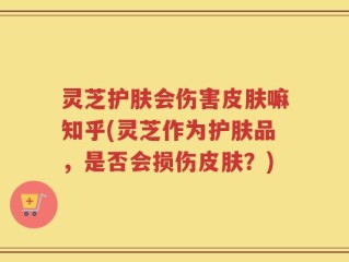 灵芝护肤会伤害皮肤嘛知乎(灵芝作为护肤品，是否会损伤皮肤？)