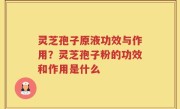 灵芝孢子原液功效与作用？灵芝孢子粉的功效和作用是什么