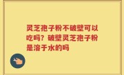 灵芝孢子粉不破壁可以吃吗？破壁灵芝孢子粉是溶于水的吗
