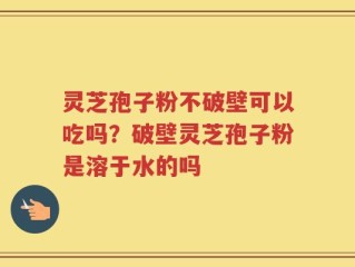 灵芝孢子粉不破壁可以吃吗？破壁灵芝孢子粉是溶于水的吗