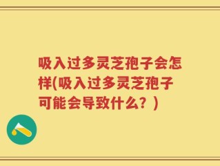 吸入过多灵芝孢子会怎样(吸入过多灵芝孢子可能会导致什么？)