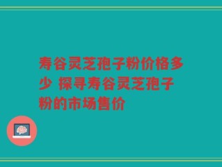 寿谷灵芝孢子粉价格多少 探寻寿谷灵芝孢子粉的市场售价