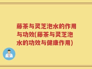 藤茶与灵芝泡水的作用与功效(藤茶与灵芝泡水的功效与健康作用)
