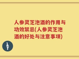 人参灵芝泡酒的作用与功效禁忌(人参灵芝泡酒的好处与注意事项)