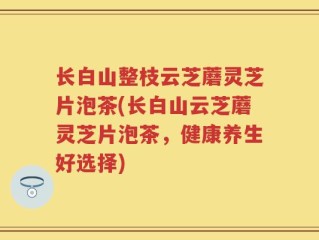 长白山整枝云芝蘑灵芝片泡茶(长白山云芝蘑灵芝片泡茶，健康养生好选择)