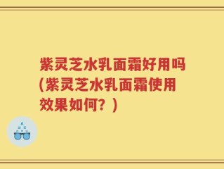 紫灵芝水乳面霜好用吗(紫灵芝水乳面霜使用效果如何？)