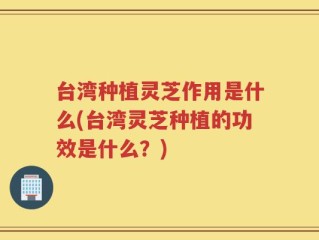 台湾种植灵芝作用是什么(台湾灵芝种植的功效是什么？)