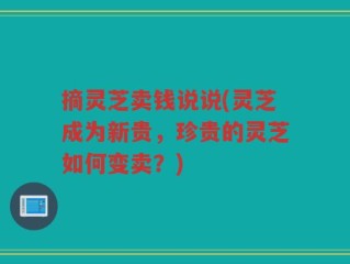 摘灵芝卖钱说说(灵芝成为新贵，珍贵的灵芝如何变卖？)
