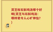 灵芝和石斛鸡汤哪个好喝(灵芝与石斛鸡汤：哪种更令人心旷神怡？)