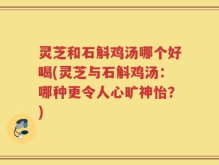 灵芝和石斛鸡汤哪个好喝(灵芝与石斛鸡汤：哪种更令人心旷神怡？)
